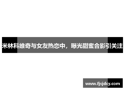 米林科维奇与女友热恋中，曝光甜蜜合影引关注