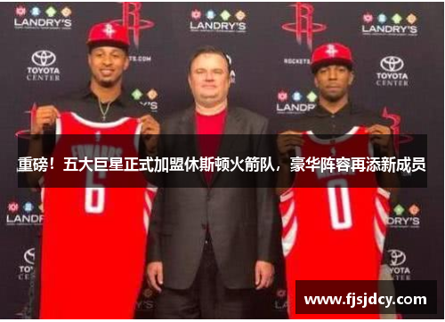 重磅！五大巨星正式加盟休斯顿火箭队，豪华阵容再添新成员